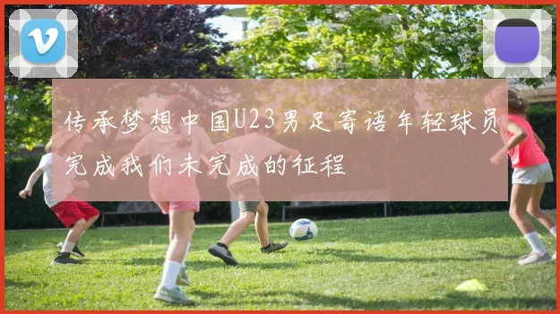 传承梦想中国U23男足寄语年轻球员完成我们未完成的征程