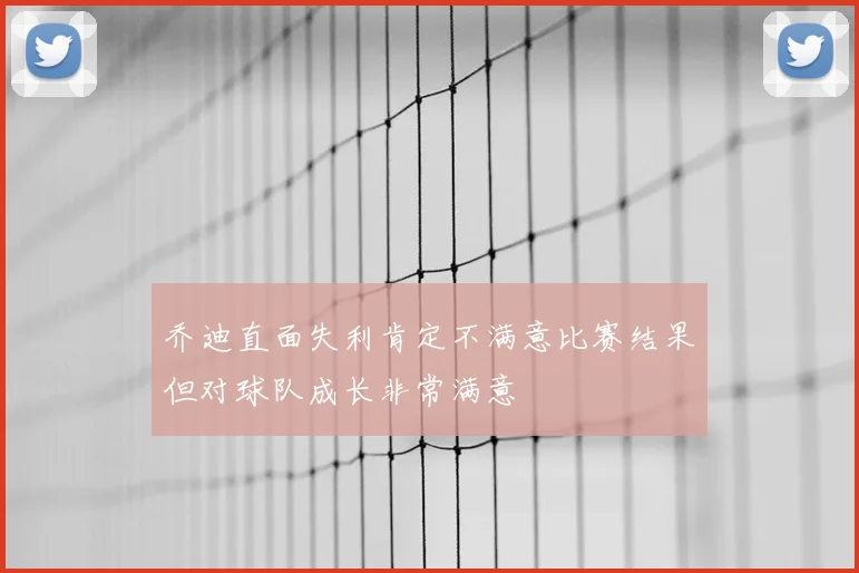 乔迪直面失利肯定不满意比赛结果但对球队成长非常满意