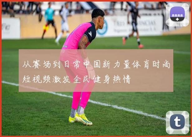 从赛场到日常中国新力量体育时尚短视频激发全民健身热情