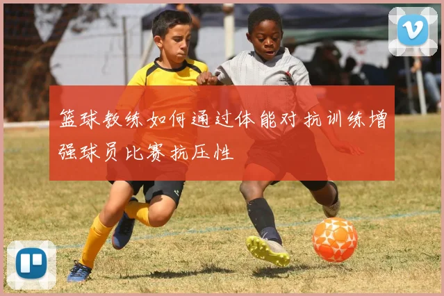 篮球教练如何通过体能对抗训练增强球员比赛抗压性