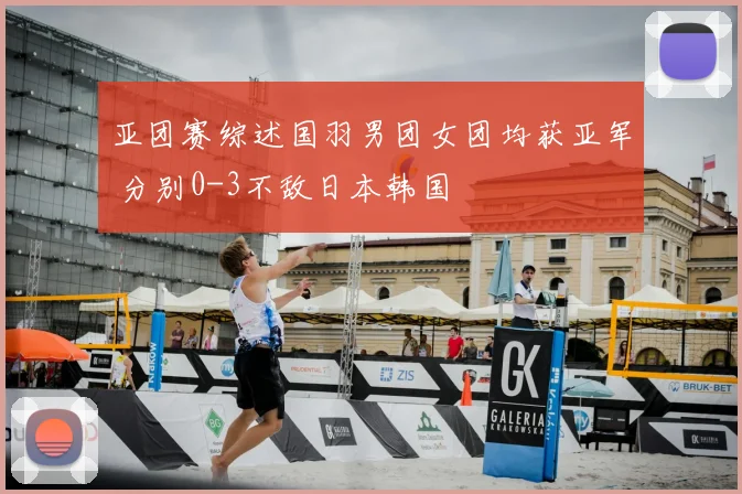 亚团赛综述国羽男团女团均获亚军 分别0-3不敌日本韩国