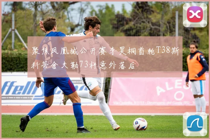 聚焦凤凰城公开赛李昊桐首轮T38斯科蒂舍夫勒73杆意外落后