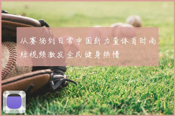 从赛场到日常中国新力量体育时尚短视频激发全民健身热情