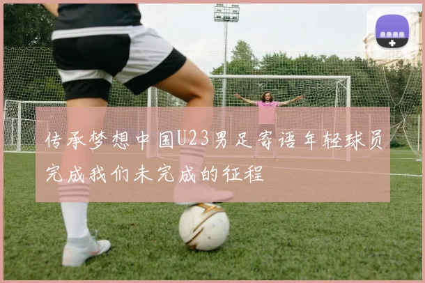 传承梦想中国U23男足寄语年轻球员完成我们未完成的征程