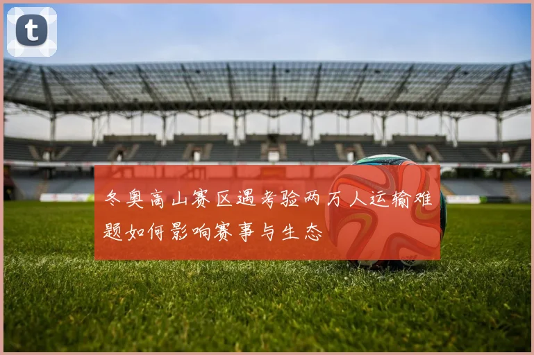 冬奥高山赛区遇考验两万人运输难题如何影响赛事与生态