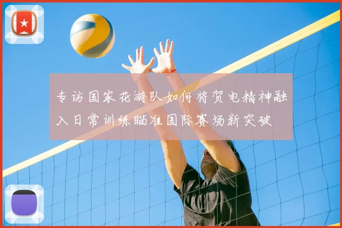 专访国家花游队如何将贺电精神融入日常训练瞄准国际赛场新突破