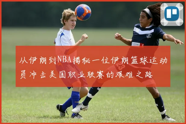 从伊朗到NBA揭秘一位伊朗篮球运动员冲击美国职业联赛的艰难之路