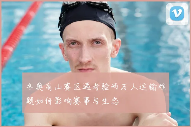 冬奥高山赛区遇考验两万人运输难题如何影响赛事与生态