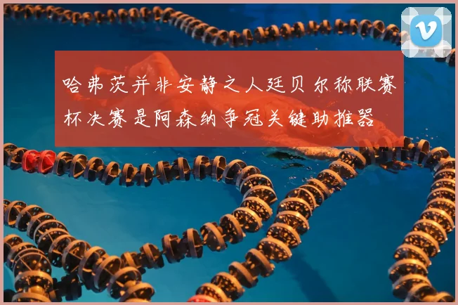 哈弗茨并非安静之人廷贝尔称联赛杯决赛是阿森纳争冠关键助推器