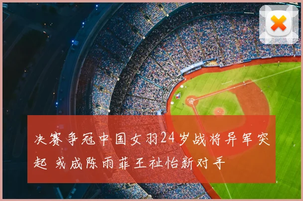 决赛争冠中国女羽24岁战将异军突起 或成陈雨菲王祉怡新对手