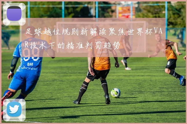 足球越位规则新解读聚焦世界杯VAR技术下的精准判罚趋势