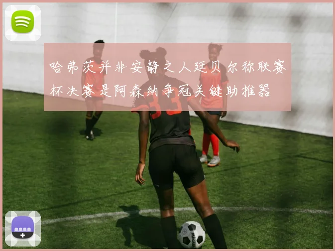 哈弗茨并非安静之人廷贝尔称联赛杯决赛是阿森纳争冠关键助推器