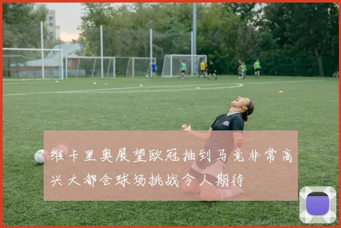 维卡里奥展望欧冠抽到马竞非常高兴大都会球场挑战令人期待