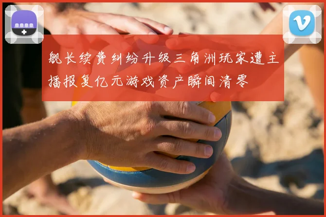 舰长续费纠纷升级三角洲玩家遭主播报复亿元游戏资产瞬间清零