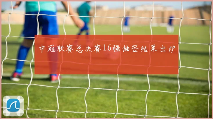 中冠联赛总决赛16强抽签结果出炉